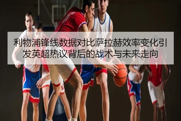 利物浦锋线数据对比萨拉赫效率变化引发英超热议背后的战术与未来走向