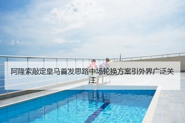 阿隆索敲定皇马首发思路中场轮换方案引外界广泛关注